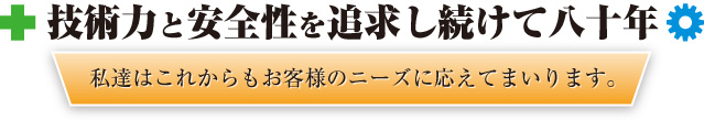 技術力と安全性を追求し続けて八十年　私達はこれからもお客様のニーズに応えてまいります。